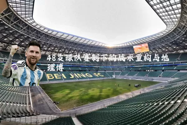 48支球队赛制下的战术重构与地理博弈