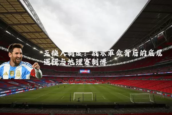 五换人制度:战术革命背后的底层逻辑与地理赛制博弈